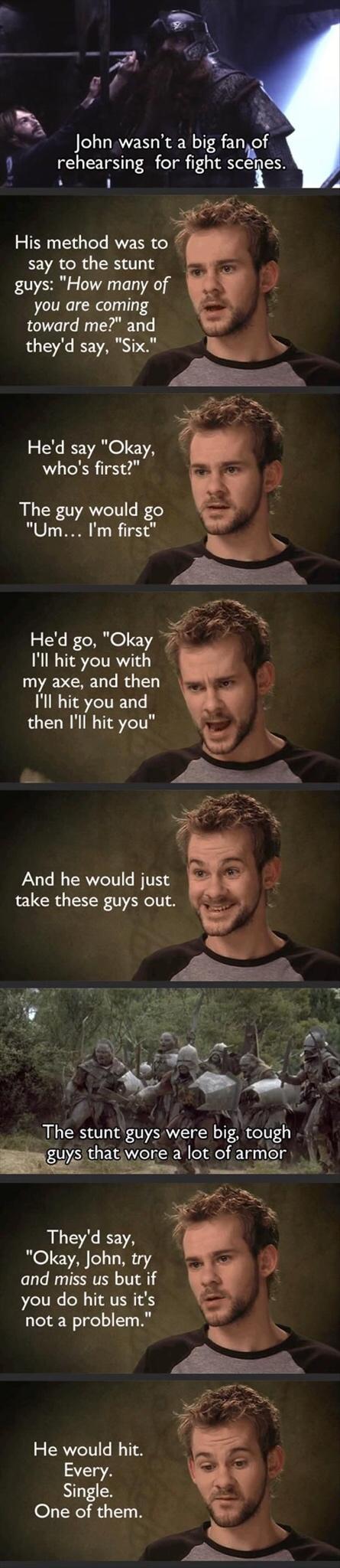 John wasnt a big faniof rehearsing for fight sceges His method was to say to the stunt guys How many of you are coming toward me and theyd say Six Hed say Okay whos first The guy would go Um Im first Hed go Okay Ill hit you with my axe and then Ill hit you and then Ill hit you And he would just take these guys out v hle The stunt guys were big tough Wgeiwone a It of armor 3 e D A Theyd say Okay Jo