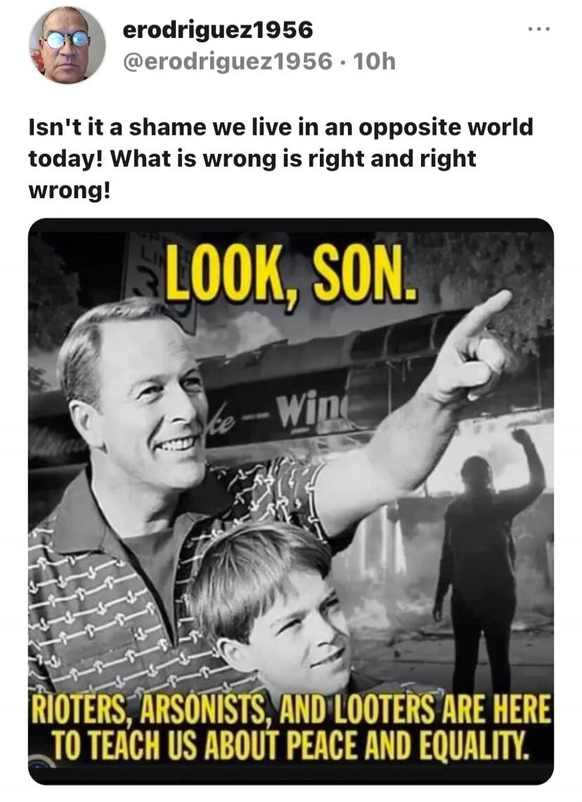 Isn't it a shame we live in an opposite world today! What is wrong is right and right wrong! LOOK, SON. RIOTERS, ARSONISTS, AND LOOTERS ARE HERE TO TEACH US ABOUT PEACE AND EQUALITY.
