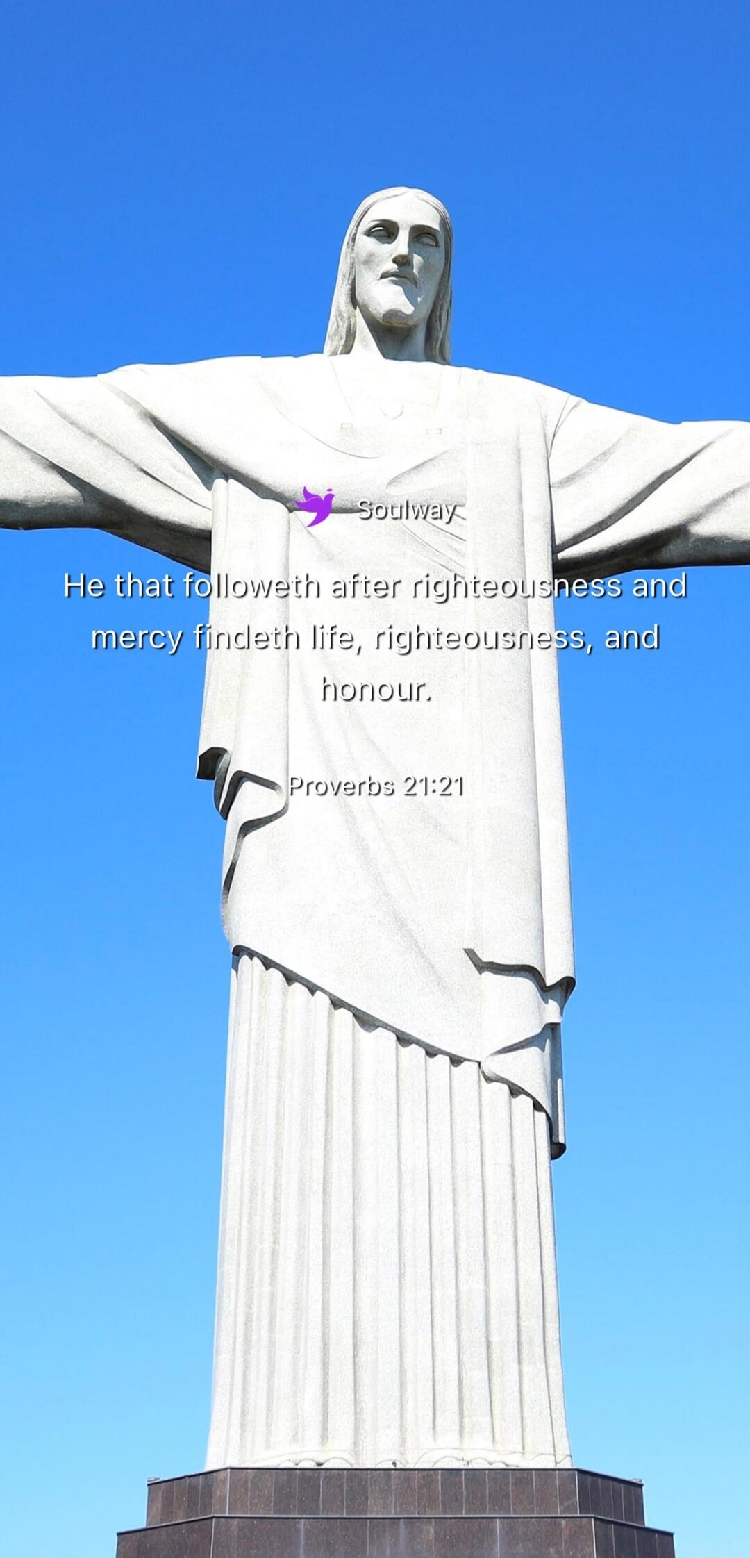 Soulway He that followeth after righteousness and mercy findeth life, righteousness, and honour. Proverbs 21:21