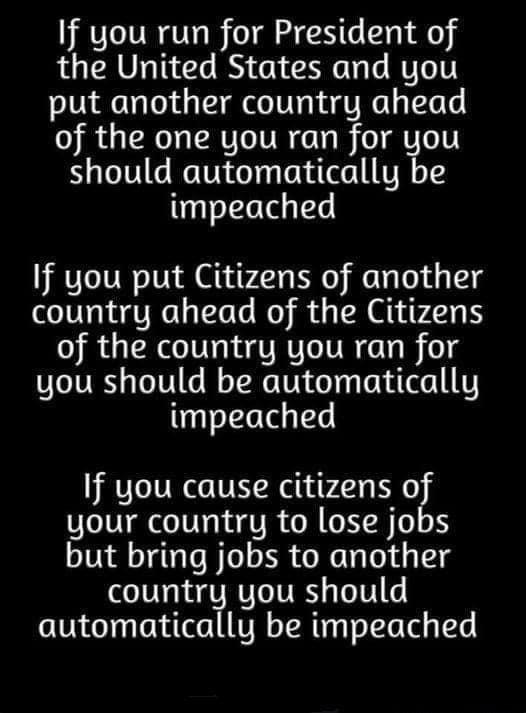 If you run for President of the United States and you put another country ahead of the one you ran for you should automatically be impeached If you put Citizens of another country ahead of the Citizens of the country you ran for you should be automatically impeached If you cause citizens of your country to lose jobs but bring jobs to another country you should automatically be impeached