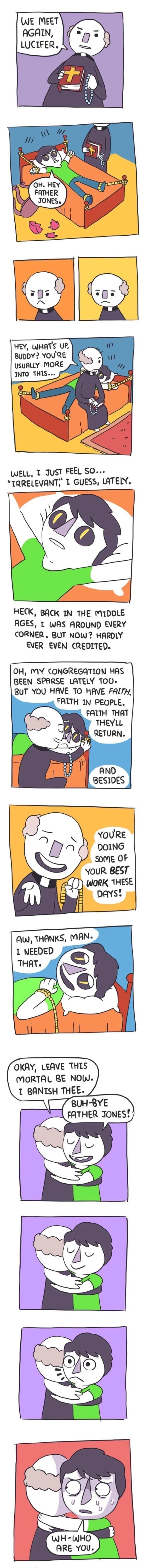 WE MEET AGAIN LUCIFER HEY WHATS UP BUDDY YOURE WELL T JUST FEEL SO TRRELEVANT 1 GUESS LATELY HECK BACK IN THE MIDOLE AGES T wWAS AROUND EVERY CORNER BUT NOW HARDLY EVER EVEN CREDITED OH MY CONGREGATION HAS BEEN SPARSE LATELY TOO BUT YOU HAVE TO HAVE FALTH FATTH IN PEOPLE FALTH THAT THEYLL 7 RETURN YOUR BEST WORK THESE pAYS OKAY LEAVE THIS MORTAL RE NOW 1 ANTSH THEE 8UH BYE FATHER JONES