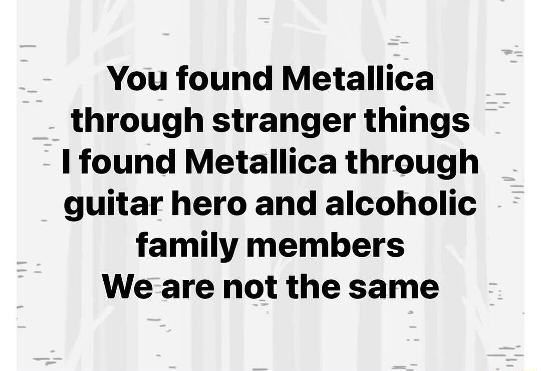 You found Metallica through stranger things 1 found Metallica through guitar hero and alcoholic family members We are not the same
