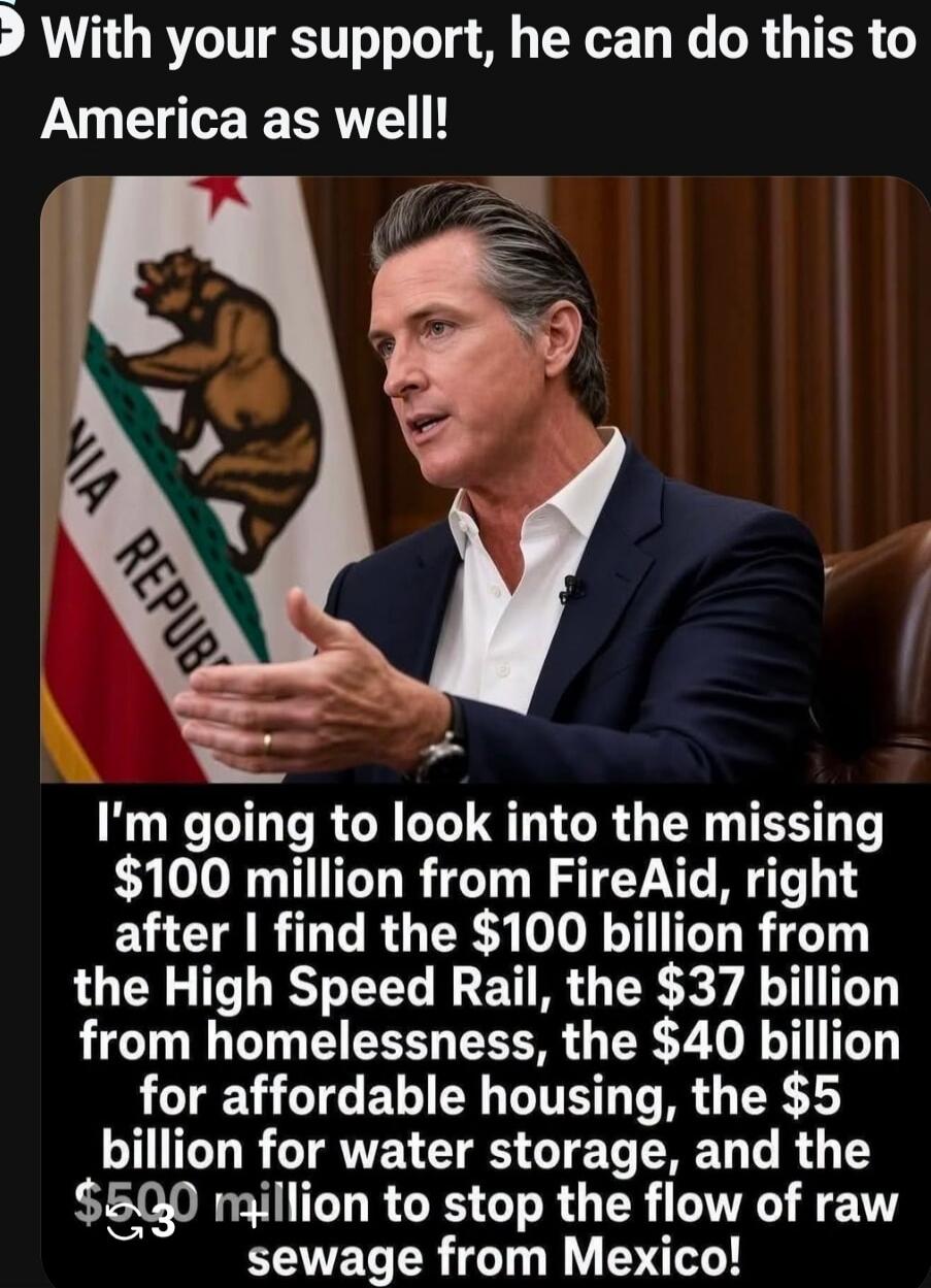 With your support, he can do this to America as well! I'm going to look into the missing $100 million from FireAid, right after I find the $100 billion from the High Speed Rail, the $37 billion from homelessness, the $40 billion for affordable housing, the $5 billion for water storage, and the $500 million to stop the flow of raw sewage from Mexico