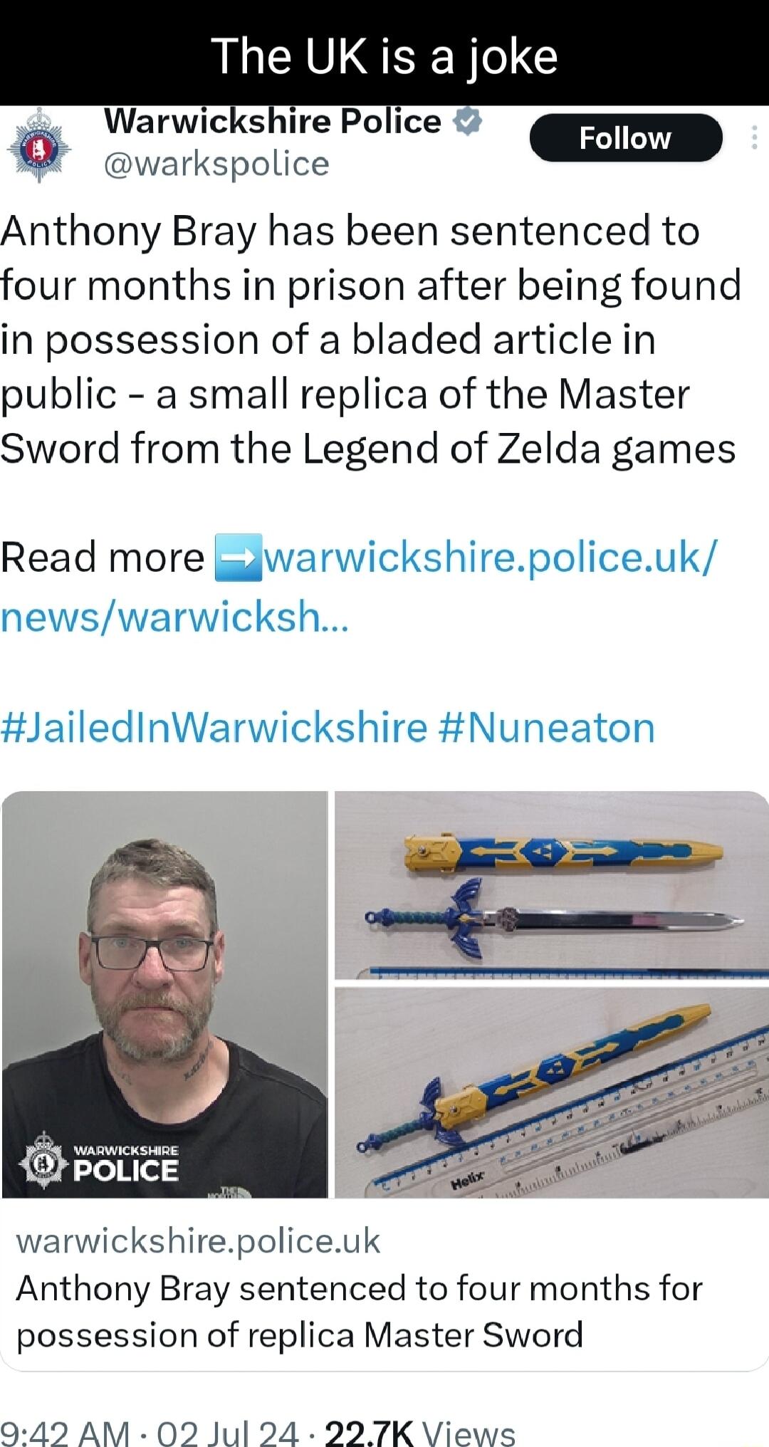 The UK is a joke Warwickshire Police Q warkspolice Anthony Bray has been sentenced to four months in prison after being found in possession of a bladed article in public a small replica of the Master Sword from the Legend of Zelda games Read more gdwarwickshirepoliceuk newswarwicksh JailedInWarwickshire Nuneaton O POLICE warwickshirepoliceuk Anthony Bray sentenced to four months for possession of 