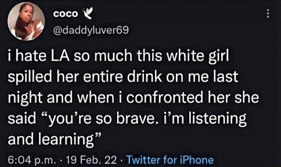 coco @daddyluver69 i hate LA so much this white girl spilled her entire drink on me last night and when i confronted her she said “you’re so brave. i’m listening and learning” 6:04 p.m. · 19 Feb. 22 · Twitter for iPhone