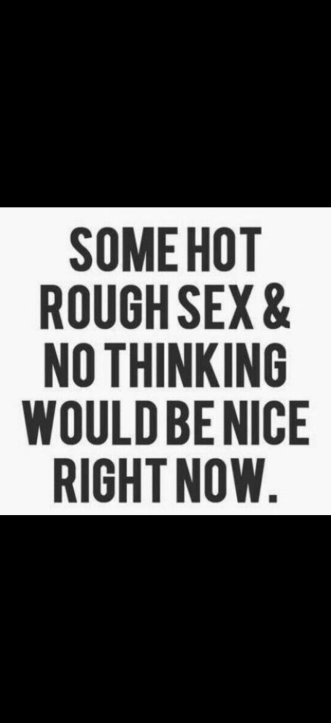 SOME HOT ROUGH SEX & NO THINKING WOULD BE NICE RIGHT NOW.