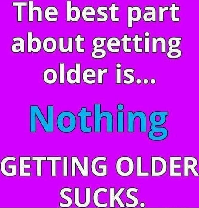 The best part about getting older is... Nothing GETTING OLDER SUCKS.