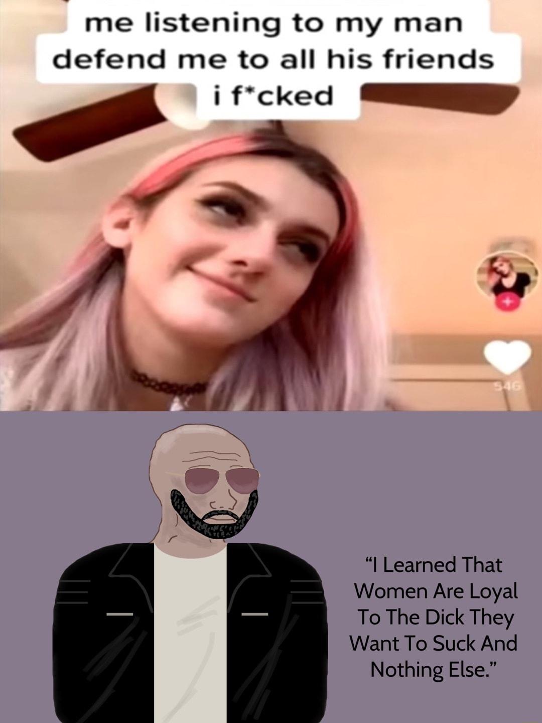 me listening to my man defend me to all his friends i frcked U I Learned That Women Are Loyal To The Dick They Want To Suck And Nothing Else