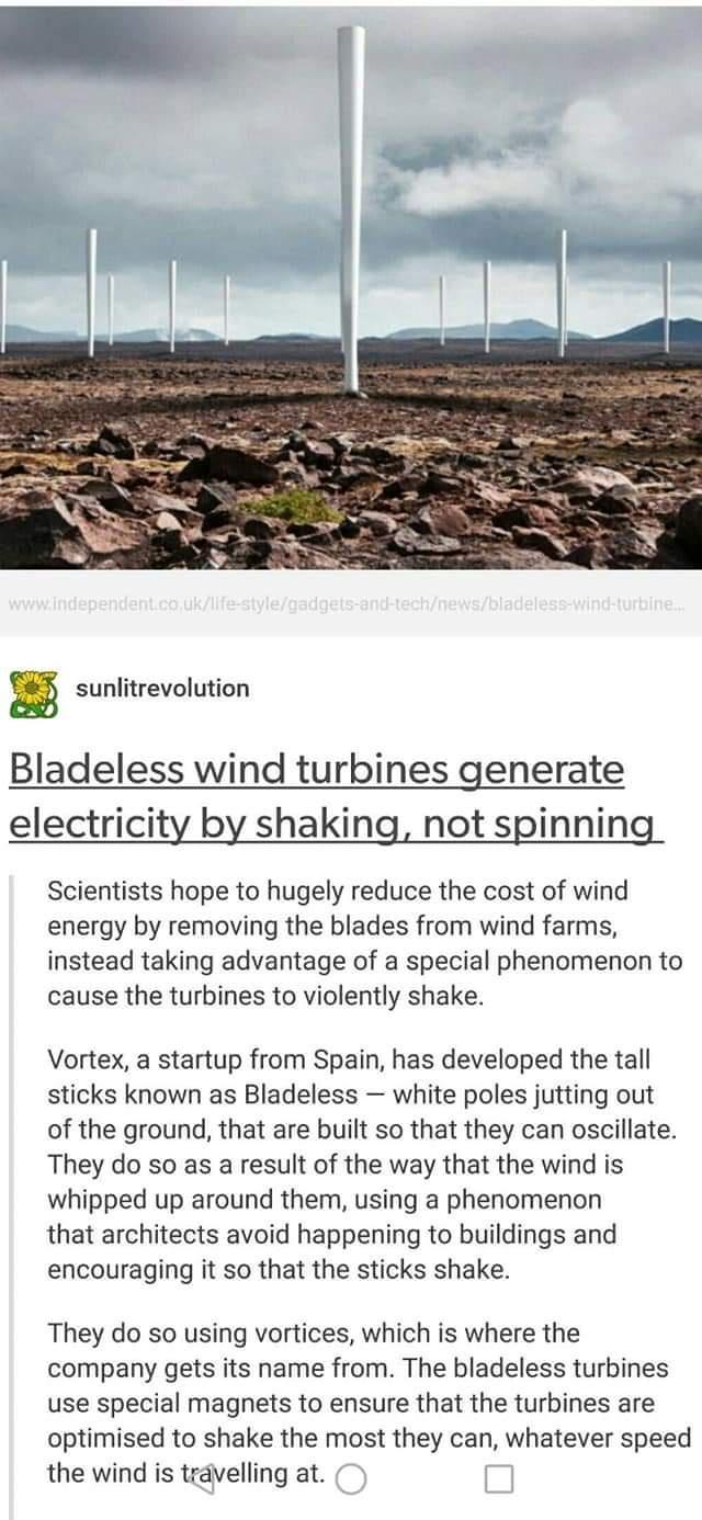 sunlitrevolution Bladeless wind turbines generate electricity by shaking not spinning Scientists hope to hugely reduce the cost of wind energy by removing the blades from wind farms instead taking advantage of a special phenomenon to cause the turbines to violently shake Vortex a startup from Spain has developed the tall sticks known as Bladeless white poles jutting out of the ground that are buil