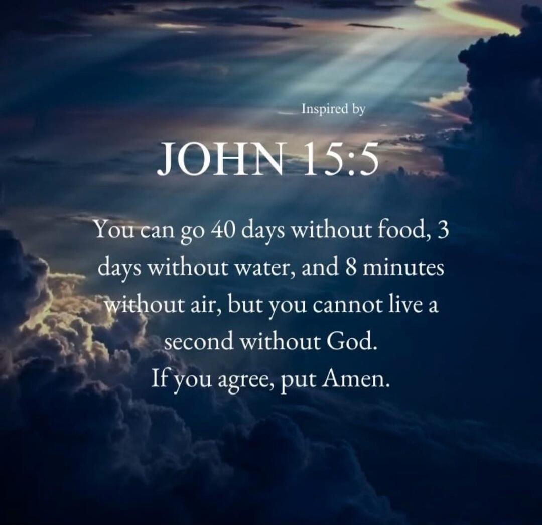Inspired by JOHN 15:5 You can go 40 days without food, 3 days without water, and 8 minutes without air, but you cannot live a second without God. If you agree, put Amen.
