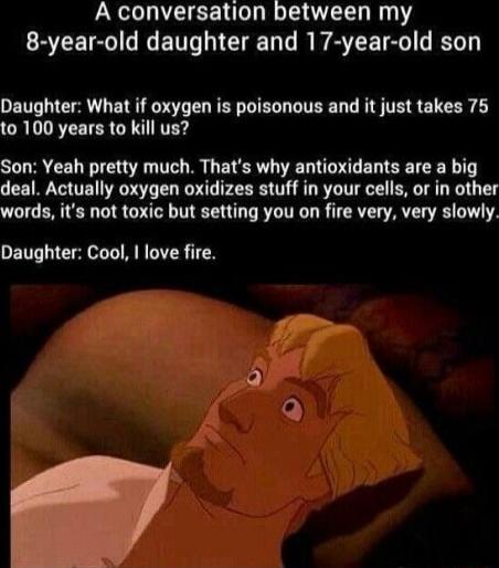 A conversation between my 8-year-old daughter and 17-year-old son
Daughter: What if oxygen is poisonous and it just takes 75 to 100 years to kill us?
Son: Yeah pretty much. That's why antioxidants are a big deal. Actually oxygen oxidizes stuff in your cells, or in other words, it's not toxic but setting you on fire very, very slowly.
Daughter: Cool