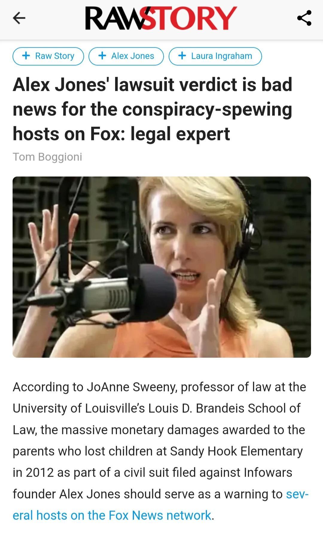 RAWS Rawstory AlexJones Laura Ingraham Alex Jones lawsuit verdict is bad news for the conspiracy spewing hosts on Fox legal expert According to JoAnne Sweeny professor of law at the University of Louisvilles Louis D Brandeis School of Law the massive monetary damages awarded to the parents who lost children at Sandy Hook Elementary in 2012 as part of a civil suit filed against Infowars founder Ale