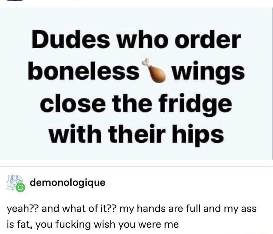 Dudes who order boneless wings close the fridge with their hips demonologique yeah and what of it my hands are full and my ass is fat you fucking wish you were me