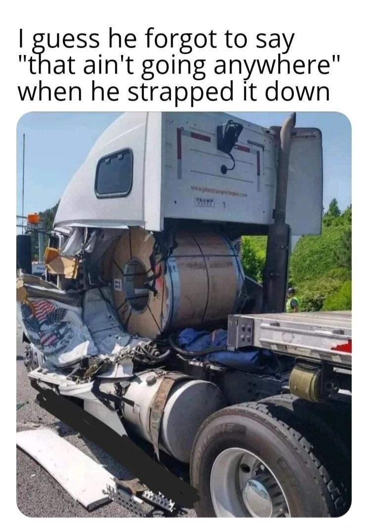 iuess he forgot to say that aint going anywhere when he strapped it down