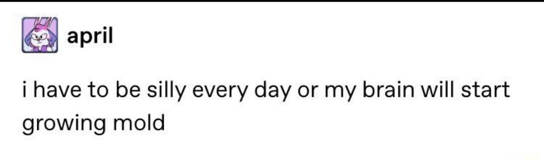 april i have to be silly every day or my brain will start growing mold