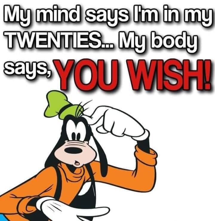 My mind says I'm in my TWENTIES... My body says, YOU WISH!