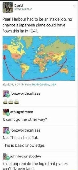 Daniel MyFaysTrash Pearl Harbour had to be an inside job no chance a japanese plane could have flown this far in 1941 122816 307 PM from South Carolina USA g fonzworthcutlass R g galhugsdrsam It cant go the other way gionzworthcutlass No The earth is flat This is basic knowledge kohnbmwnsbodyv i also appreciate the logic that planes cant flv over land