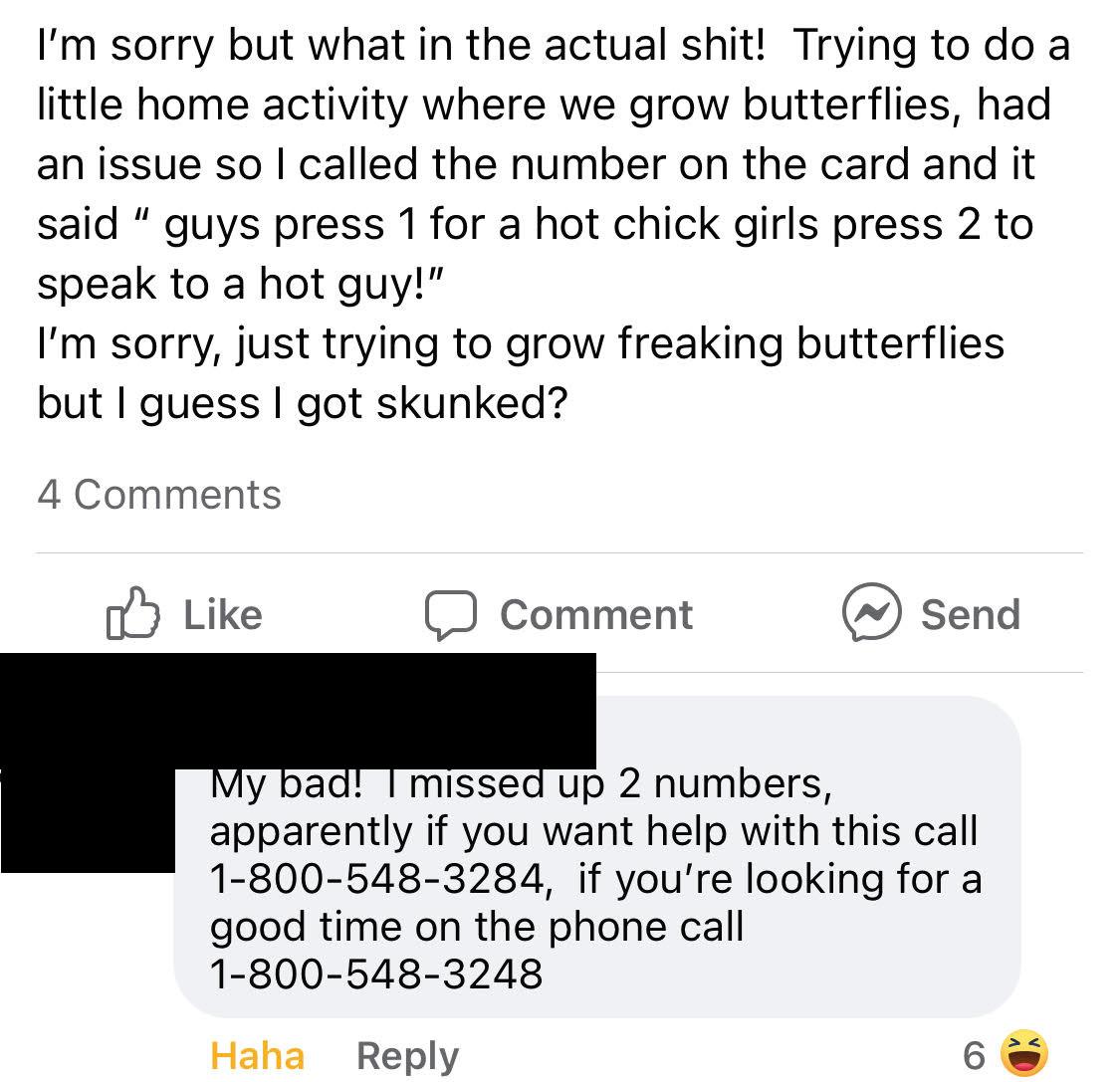 Im sorry but what in the actual shit Trying to do a little home activity where we grow butterflies had an issue so called the number on the card and it said guys press 1 for a hot chick girls press 2 to speak to a hot guy Im sorry just trying to grow freaking butterflies but guess got skunked 4 Comments o5 Like Comment send y bad T missed up 2 numbers apparently if you want help with this call 1 8