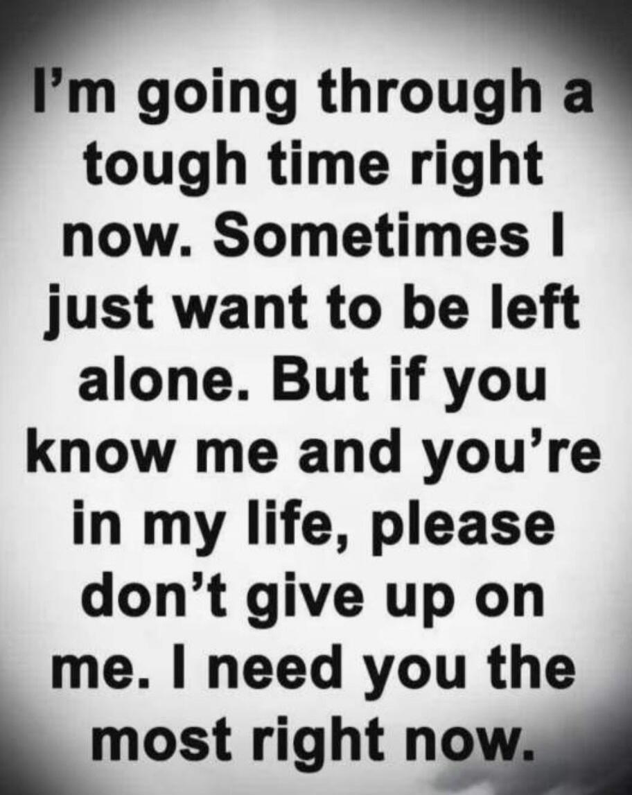I'm going through a tough time right now. Sometimes I just want to be left alone. But if you know me and you're in my life, please don't give up on me. I need you the most right now.