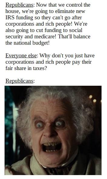 Republicans Now that we control the house were going to eliminate new IRS funding so they cant go after corporations and rich people Were also going to cut funding to social security and medicare Thatll balance the national budget Everyone else Why dont you just have corporations and rich people pay their fair share in taxes Republicans