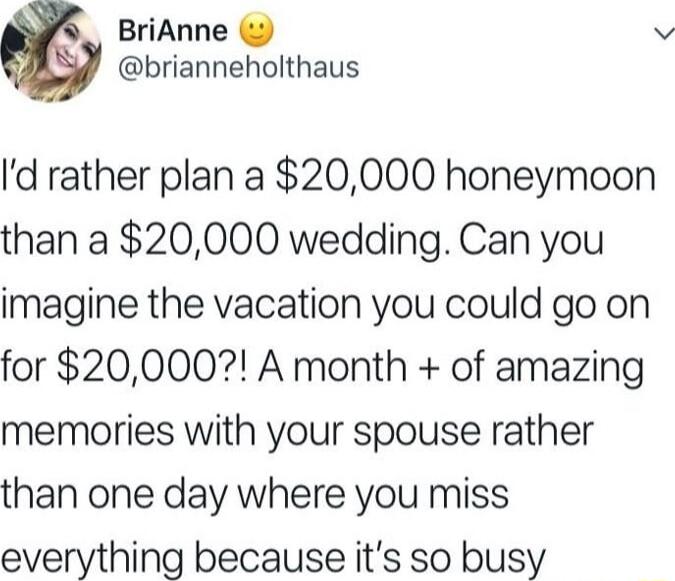 I’d rather plan a $20,000 honeymoon than a $20,000 wedding. Can you imagine the vacation you could go on for $20,000?! A month + of amazing memories with your spouse rather than one day where you miss everything because it’s so busy
