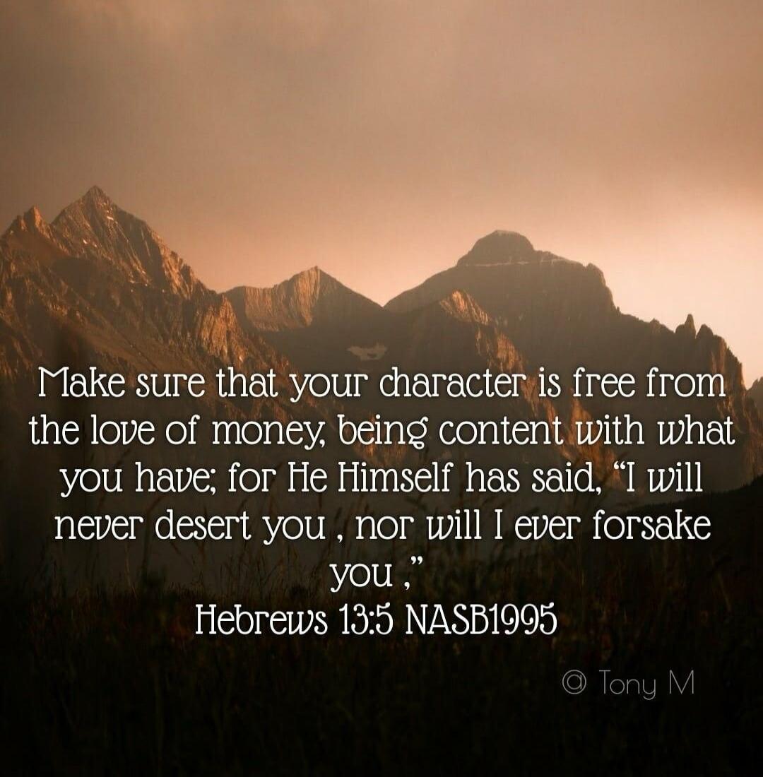 Make sure that your character is free from the love of money, being content with what you have; for He Himself has said, 'I will never desert you, nor will I ever forsake you.' Hebrews 13:5 NASB1995