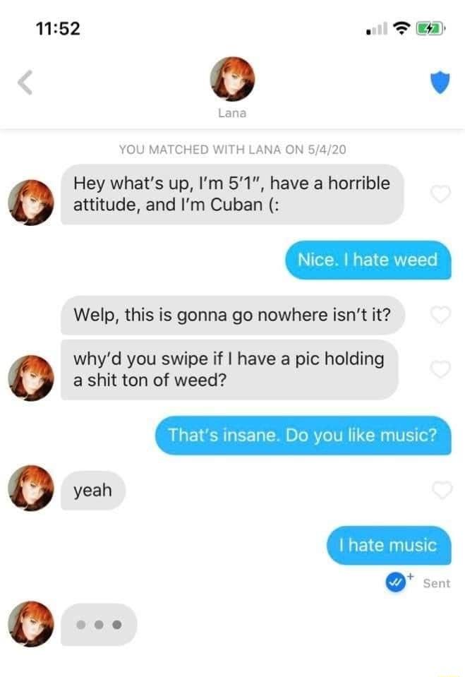 1152 YOU MATCHED WITH LANA ON 5420 Hey whats up Im 51 have a horrible attitude and Im Cuban Welp this is gonna go nowhere isnt it whyd you swipe if have a pic holding a shit ton of weed yeah