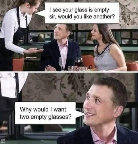 I see your glass is empty sir, would you like another?
Why would I want two empty glasses?