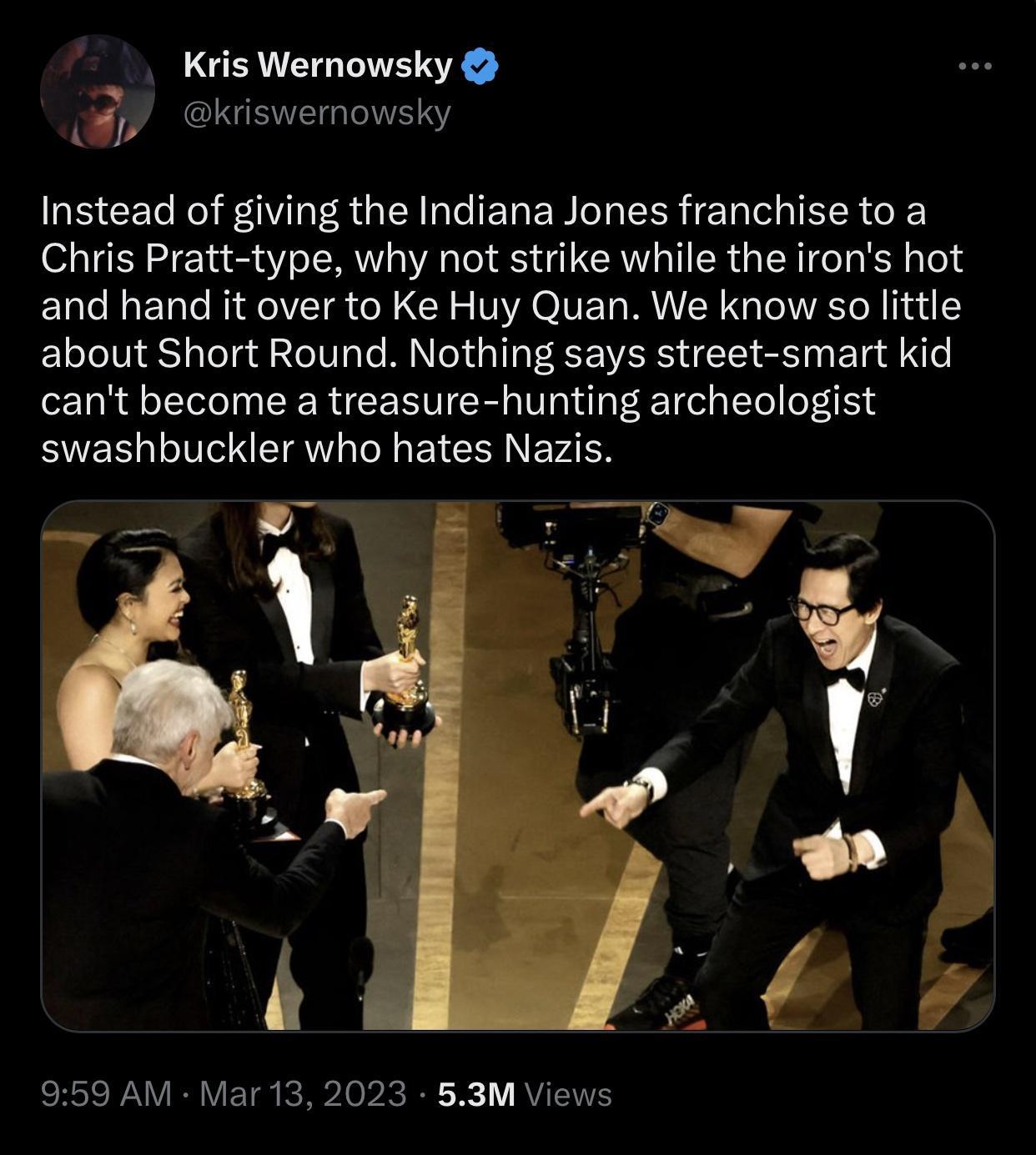 Kris Wernowsky ekiswemowsky Instead of giving the Indiana Jones franchise to a Chris Pratt type why not strike while the irons hot and hand it over to Ke Huy Quan We know so little about Short Round Nothing says street smart kid cant become a treasure hunting archeologist swashbuckler who hates Nazis 959 AM Mar 13 2023 53M Views