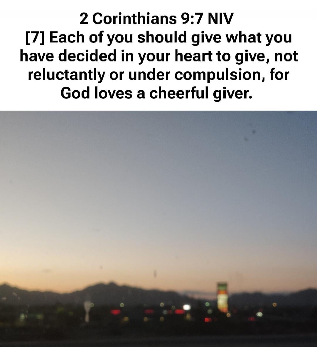 2 Corinthians 9:7 NIV [7] Each of you should give what you have decided in your heart to give, not reluctantly or under compulsion, for God loves a cheerful giver.