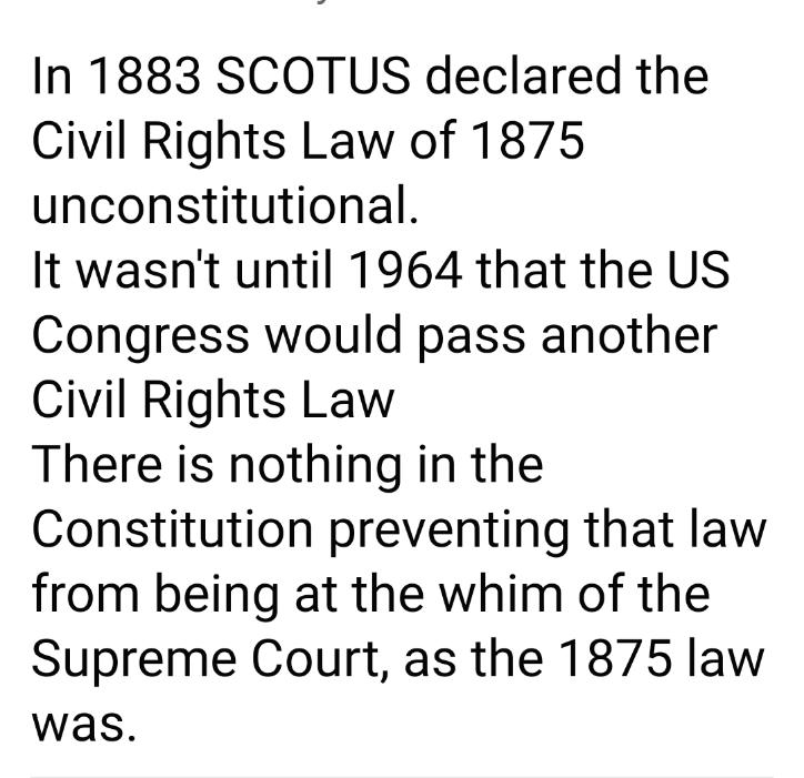 In 1883 SCOTUS declared the Civil Rights Law of 1875 unconstitutional It wasnt until 1964 that the US Congress would pass another Civil Rights Law There is nothing in the Constitution preventing that law from being at the whim of the Supreme Court as the 1875 law was