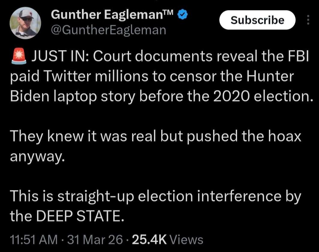 Gunther Eagleman™ @GuntherEagleman Subscribe JUST IN: Court documents reveal the FBI paid Twitter millions to censor the Hunter Biden laptop story before the 2020 election. They knew it was real but pushed the hoax anyway. This is straight-up election interference by the DEEP STATE. 11:51 AM · 31 Mar 26 · 25.4K Views
