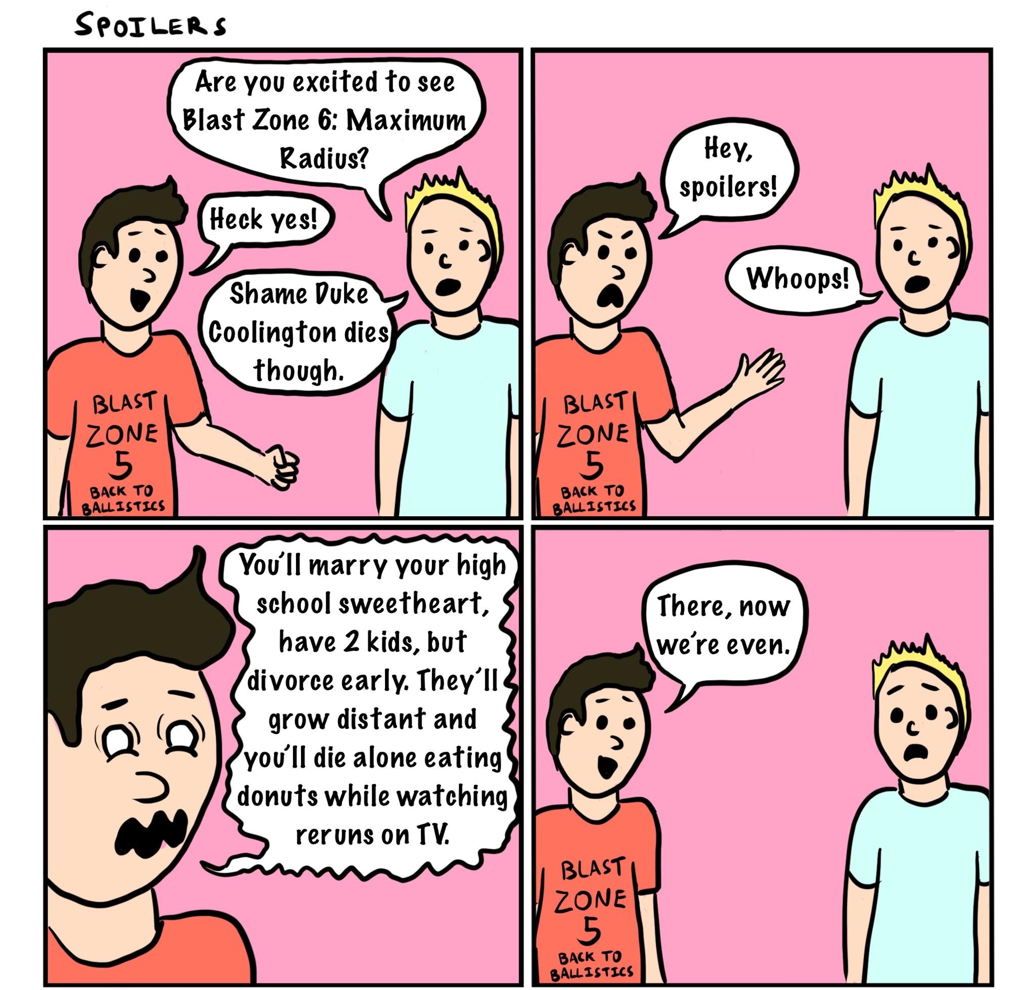 SPOoILERSS Are you excited to see Blast Zone 6 Maximum Hey spoilers Youll marry your high school sweetheart There now have 2 kids but were even divorce early Theyll grow distant and youll die alone eating donuts while watching reruns on TV wmachine Mn Wcomcs