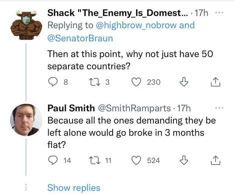 Shack The_Enemy_Is_Domest 17h Replying to highbrow_nobrow and SenatorBraun Then at this point why not just have 50 separate countries Os M3 Om N Paul Smith SmithRamparts 17h Because all the ones demanding they be left alone would go broke in 3 months flat Qu 11 Qsa Show replies