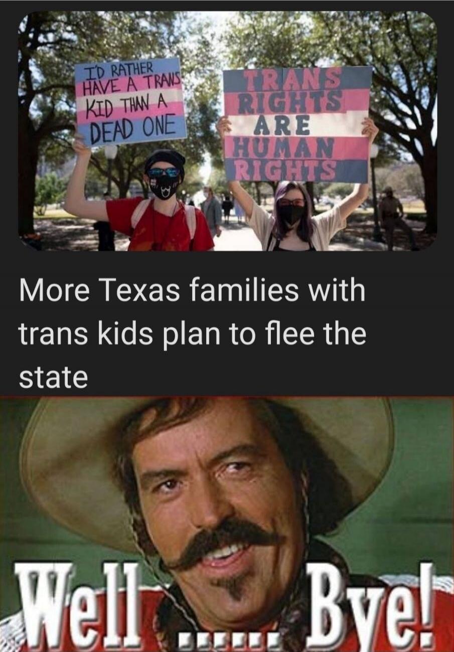 I'D RATHER HAVE A TRANS KID THAN A DEAD ONE. TRANS RIGHTS ARE HUMAN RIGHTS. More Texas families with trans kids plan to flee the state. Well ...... Bye!