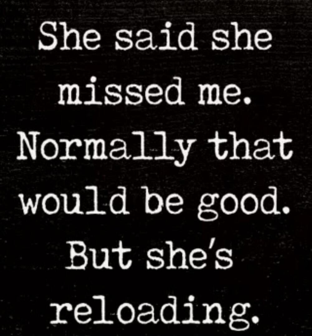 She said she missed me. Normally that would be good. But she's reloading.
