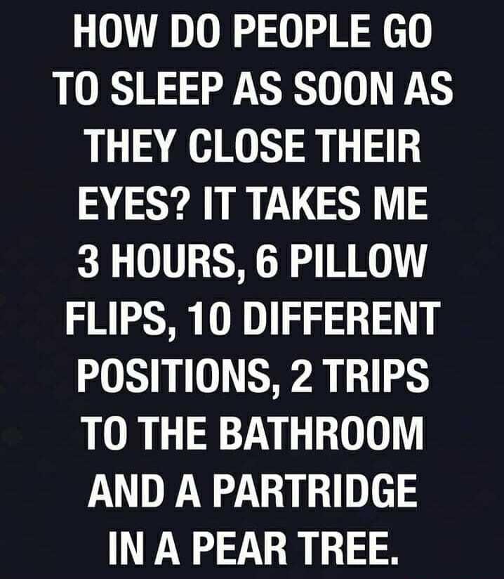 HOW DO PEOPLE GO TO SLEEP AS SOON AS THEY CLOSE THEIR EYES IT TAKES ME 3 HOURS 6 PILLOW FLIPS 10 DIFFERENT POSITIONS 2 TRIPS TO THE BATHROOM AND A PARTRIDGE IN A PEAR TREE