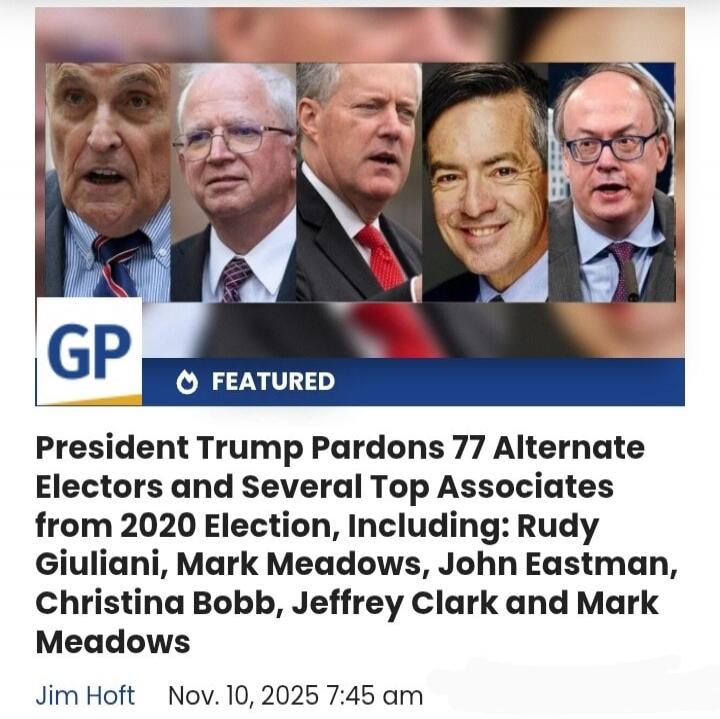 GP FEATURED
President Trump Pardons 77 Alternate Electors and Several Top Associates from 2020 Election, Including: Rudy Giuliani, Mark Meadows, John Eastman, Christina Bobb, Jeffrey Clark and Mark Meadows
Jim Hoft    Nov. 10, 2025 7:45 am
