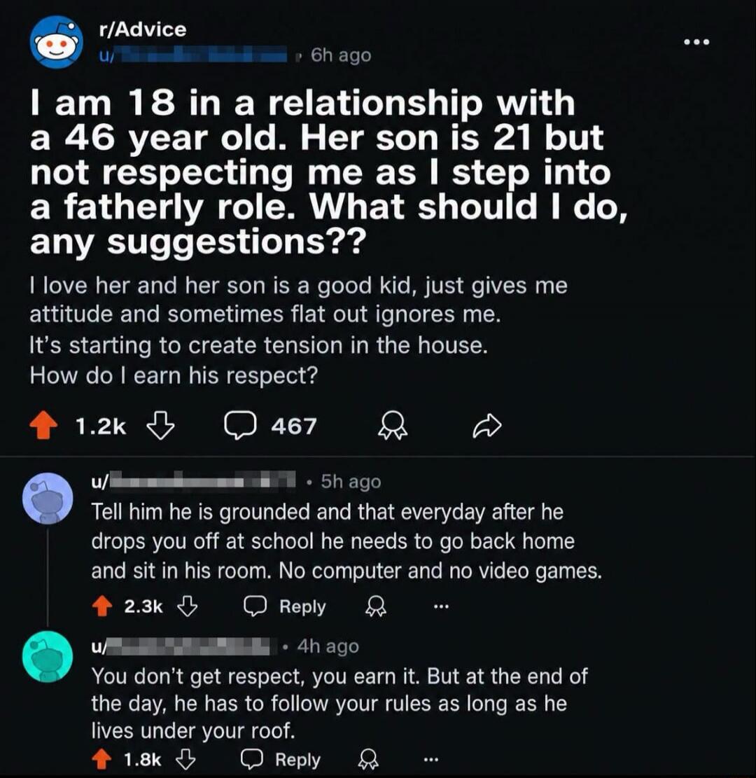 I am 18 in a relationship with a 46 year old. Her son is 21 but not respecting me as I step into a fatherly role. What should I do, any suggestions?? I love her and her son is a good kid, just gives me attitude and sometimes flat out ignores me. It's starting to create tension in the house. How do I earn his respect? Tell him he is grounded and tha