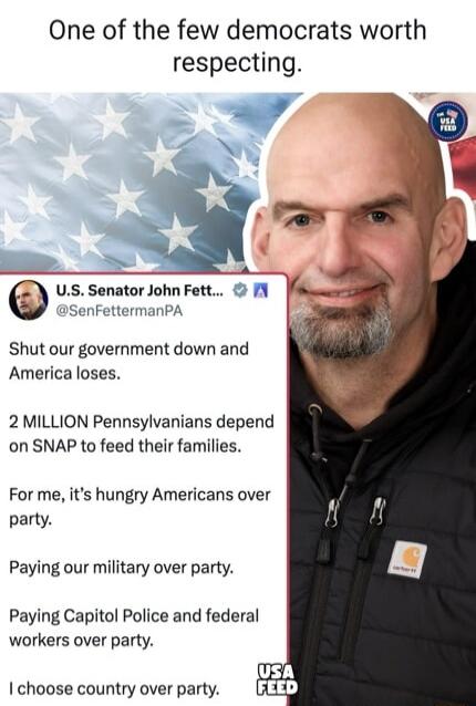 One of the few democrats worth respecting.

U.S. Senator John Fetterman @SenFettermanPA

Shut our government down and America loses.

2 MILLION Pennsylvanians depend on SNAP to feed their families.

For me, it's hungry Americans over party.

Paying our military over party.

Paying Capitol Police and federal workers over party.

I choose country ove