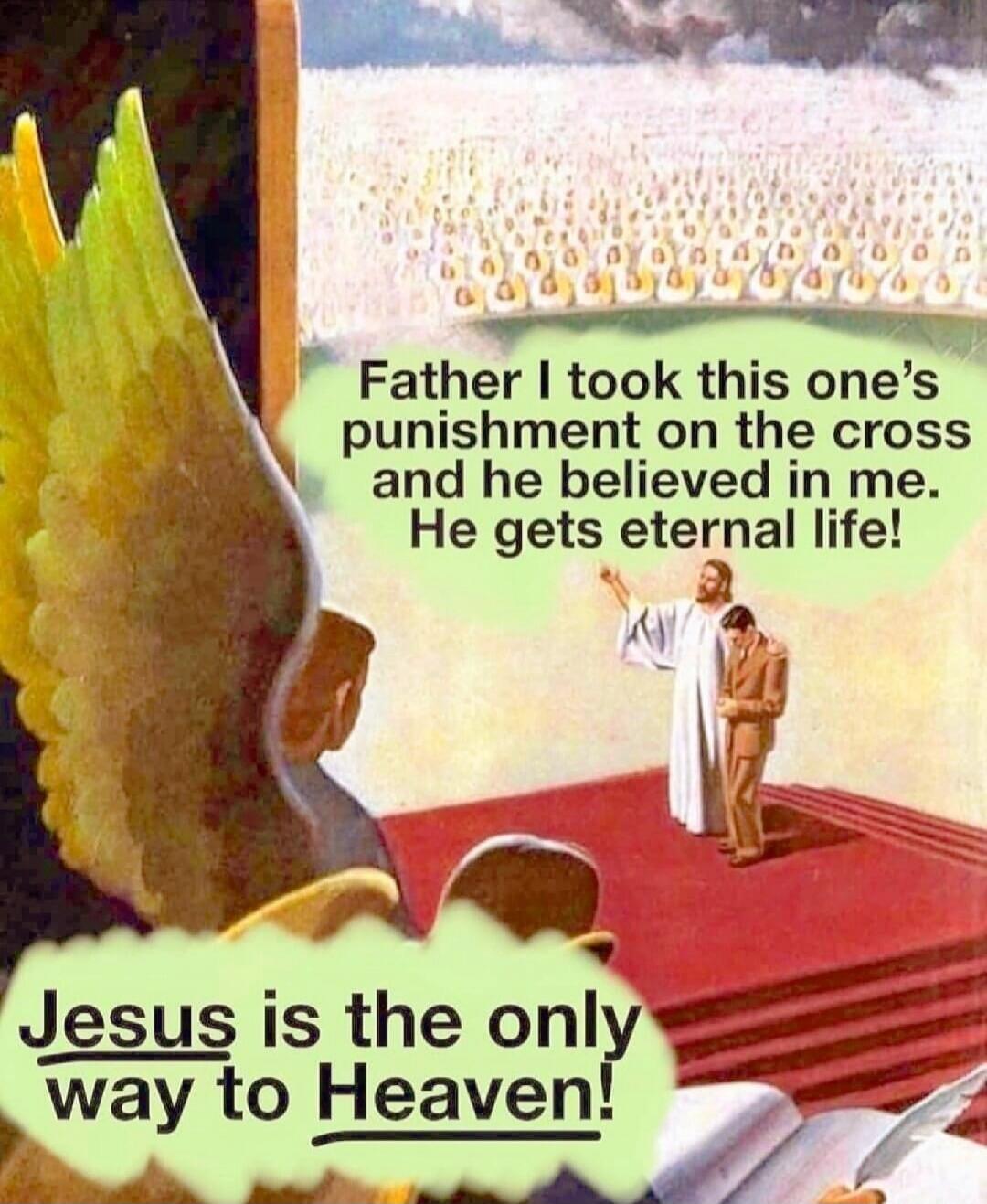 Father I took this one's punishment on the cross and he believed in me. He gets eternal life! Jesus is the only way to Heaven!