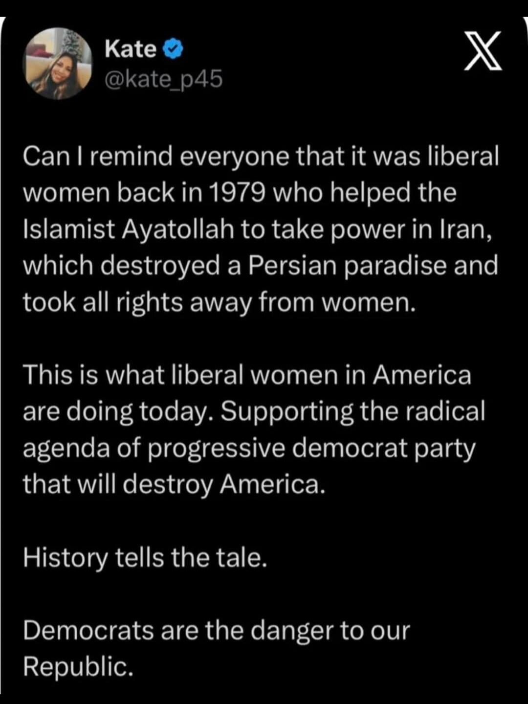 Can I remind everyone that it was liberal women back in 1979 who helped the Islamist Ayatollah to take power in Iran, which destroyed a Persian paradise and took all rights away from women. This is what liberal women in America are doing today. Supporting the radical agenda of progressive democrat party that will destroy America. History tells the 