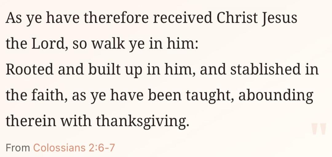 As ye have therefore received Christ Jesus the Lord, so walk ye in him: Rooted and built up in him, and stablished in the faith, as ye have been taught, abounding therein with thanksgiving. From Colossians 2:6-7