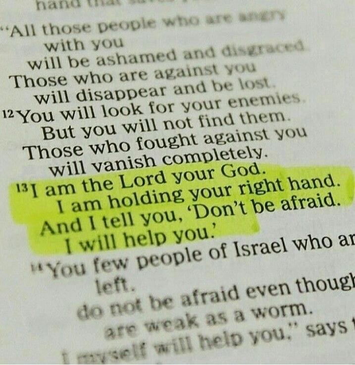 All those people who are angry with you will be ashamed and disgraced. Those who are against you will disappear and be lost. You will look for your enemies. But you will not find them. Those who fought against you will vanish completely. I am the Lord your God. I am holding your right hand. And I tell you, 'Don't be afraid. I will help you.' You fe