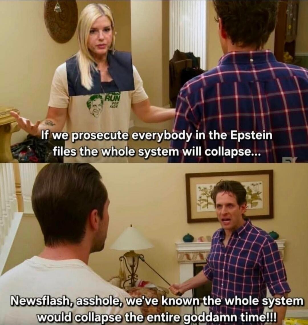 If we prosecute everybody in the Epstein files the whole system will collapse... Newsflash, asshole, we've known the whole system would collapse the entire goddamn time!!! RUN FOR KIDS