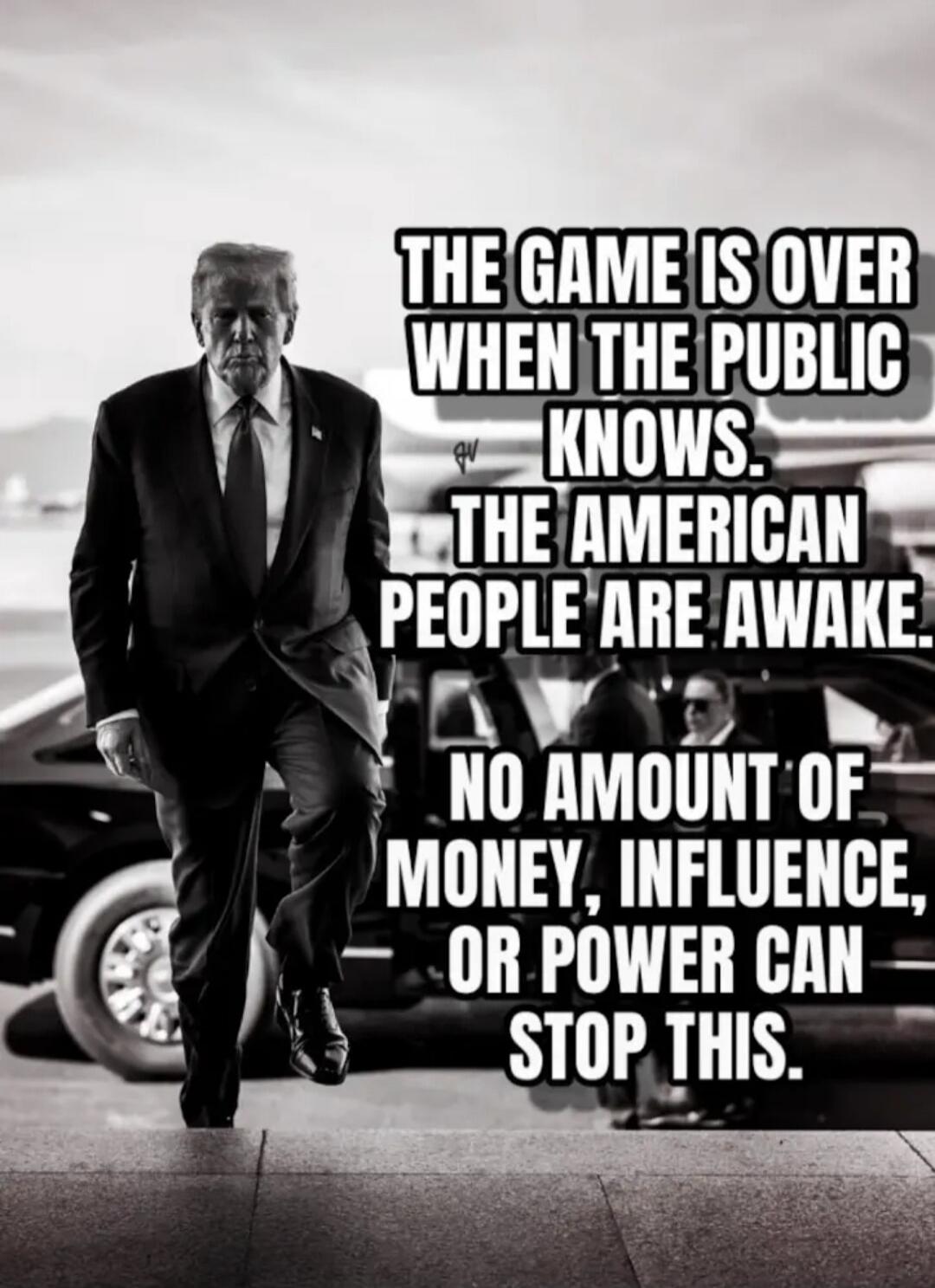 THE GAME IS OVER WHEN THE PUBLIC KNOWS. THE AMERICAN PEOPLE ARE AWAKE. NO AMOUNT OF MONEY, INFLUENCE, OR POWER CAN STOP THIS.