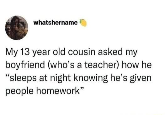 whatshername My 13 year old cousin asked my boyfriend whos a teacher how he sleeps at night knowing hes given people homework