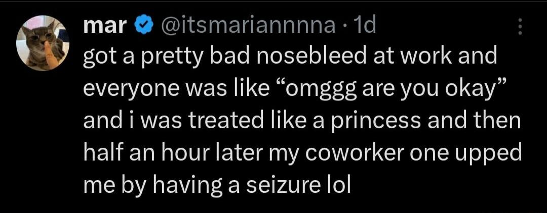 mar itsmariannnna 1d got a pretty bad nosebleed at work and everyone was like omggg are you okay and i was treated like a princess and then half an hour later my coworker one upped me by having a seizure lol