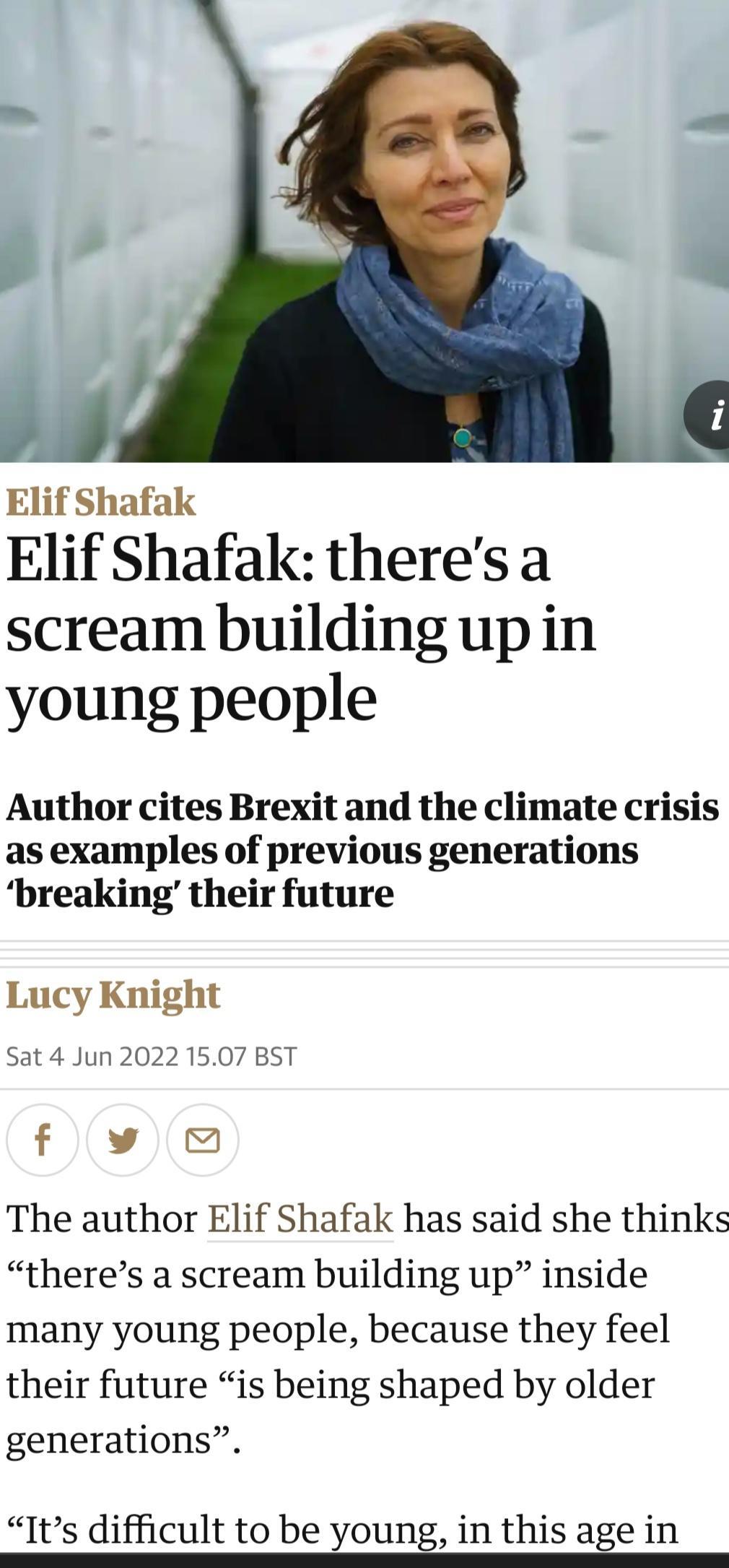 Elif Shafak Elif Shafak theresa scream building upin young people Author cites Brexit and the climate crisis as examples of previous generations breaking their future Lucy Knight Sat 4 Jun 2022 1507 BST f v The author Elif Shafak has said she thinks theres a scream building up inside many young people because they feel their future is being shaped by older generations Its difficult to be young in 