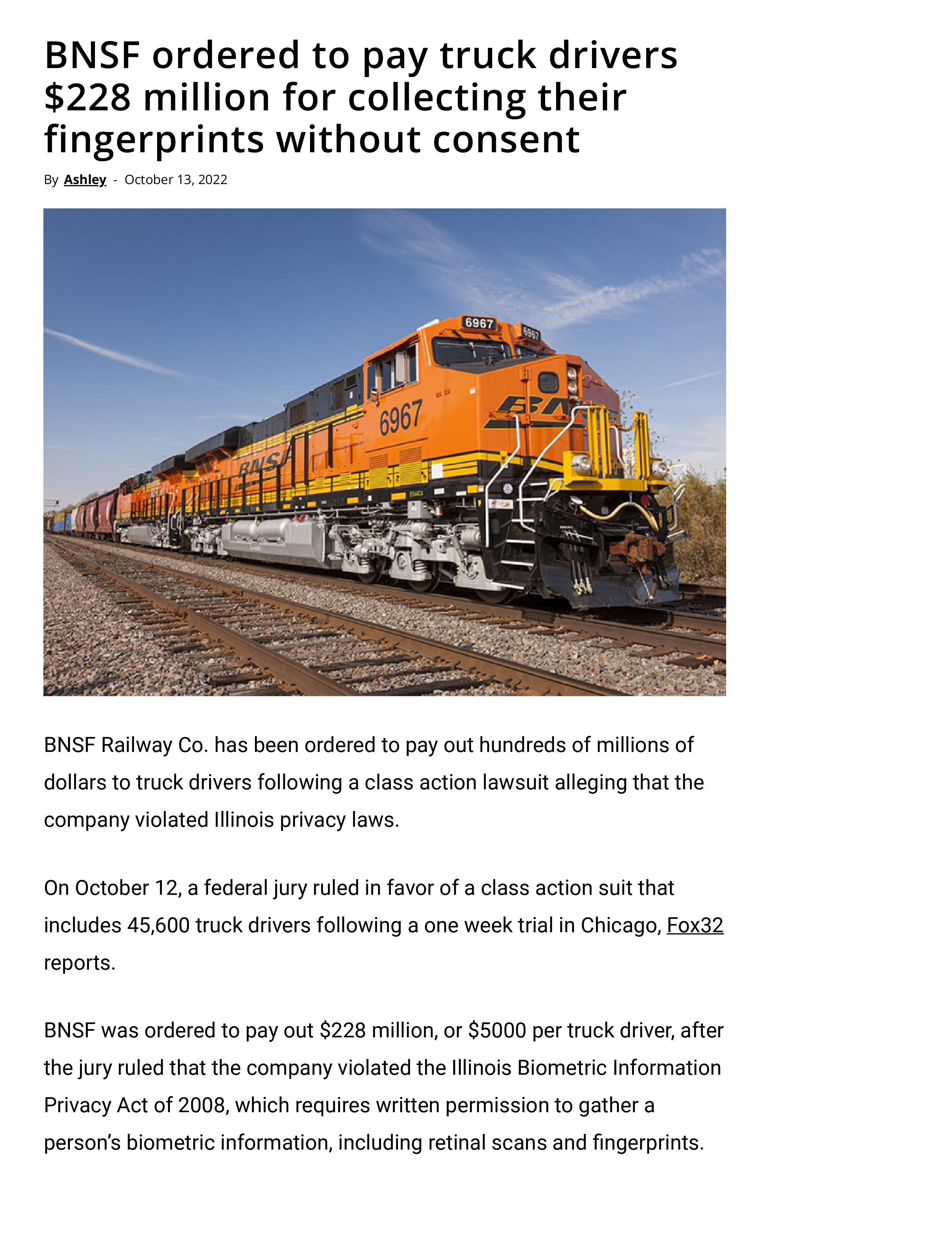 BNSF ordered to pay truck drivers 228 million for collecting their fingerprints without consent BNSF Railuay Co has been ordered o pay out hundreds of milons of dollars o ruck drivers fallowing a clss action lawsuit alleging tha the company vilated llnois privacy laws On October 12 federal oy ruled n favorof a class action suit hat Inclufes 45600 truck divers falowing a one week tal n Chicag Fox32
